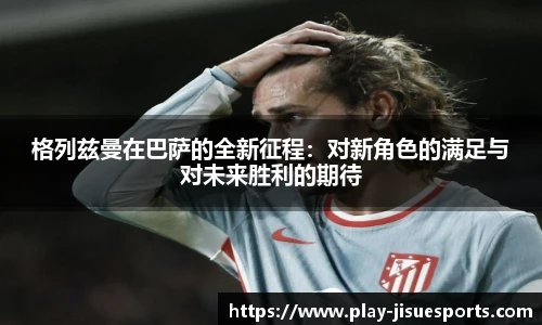 格列兹曼在巴萨的全新征程：对新角色的满足与对未来胜利的期待