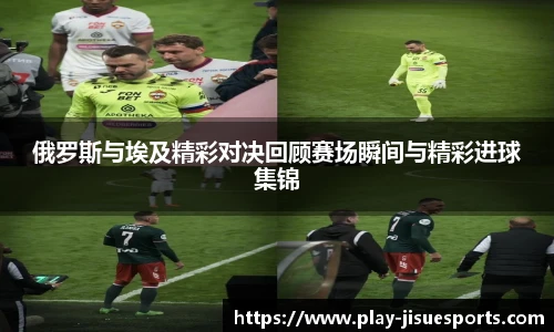 俄罗斯与埃及精彩对决回顾赛场瞬间与精彩进球集锦